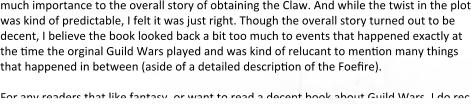 much importance to the overall story of obtaining the Claw. And while the twist in the plot was kind of predictable, I felt it was just right. Though the overall story turned out to be decent, I believe the book looked back a bit too much to events that happened exactly at the time the orginal Guild Wars played and was kind of relucant to mention many things that happened in between (aside of a detailed description of the Foefire).  For any readers that like fantasy, or want to read a decent book about Guild Wars, I do rec