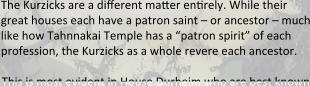 The Kurzicks are a different matter ensrely. While their great houses each have a patron saint – or ancestor – much like how Tahnnakai Temple has a “patron spirit” of each profession, the Kurzicks as a whole revere each ancestor.  This is most evident in House Durheim who are best known
