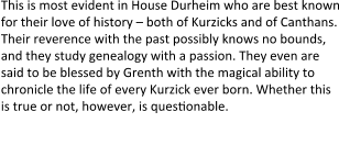This is most evident in House Durheim who are best known for their love of history – both of Kurzicks and of Canthans. Their reverence with the past possibly knows no bounds, and they study genealogy with a passion. They even are said to be blessed by Grenth with the magical ability to chronicle the life of every Kurzick ever born. Whether this is true or not, however, is quessonable.  the undead