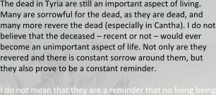 The dead in Tyria are ssll an important aspect of living. Many are sorrowful for the dead, as they are dead, and many more revere the dead (especially in Cantha). I do not believe that the deceased – recent or not – would ever become an unimportant aspect of life. Not only are they revered and there is constant sorrow around them, but they also prove to be a constant reminder.  I do not mean that they are a reminder that no living being
