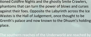 tioned Coldfire Nights and the ghostly Smite Crawlers, phantoms that can turn the power of blows and curses against their foes. Opposite the Labyrinth across the Ice Wastes is the Hall of Judgement, once thought to be Grenth’s palace and now known to the Dhuum’s holding place.  The southern reaches of the Underworld are reached by