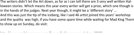 The writers didn’t let the Art down, as far as I can tell there are 3 very well written Hal-loween stories. Which means this year every writer will get a prize, which one though is in the hands of the judges. Next year though, it might be a ‘different story’ … And this was just the tip of the iceberg, like I said 46 artist joined this years’ workshop and the quality  was high, if you have some spare time while waiting for Mad King Thorn to show up on Sunday, do visit:  http://www.guildwarsguru.com/forum/halloween-workshop-2000k