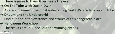 There is more to them than meets the eye.  → On The Tube with Daelin Dwin A recap of some of the most entertaining Guild Wars videos on YouTube. → Dhuum and the Underworld Find out about the existence and stories of this dangerous place. → Halloween Workshop The results are in! Check out the winning entries.  → Sylvari