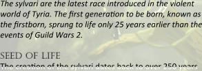The sylvari are the latest race introduced in the violent world of Tyria. The first generation to be born, known as the firstborn, sprung to life only 25 years earlier than the events of Guild Wars 2.  seed of life The creaeon of the sylvari dates back to over 250 years