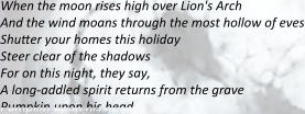 When the moon rises high over Lion's Arch And the wind moans through the most hollow of eves Shutter your homes this holiday Steer clear of the shadows  For on this night, they say, A long-addled spirit returns from the grave Pumpkin upon his head,