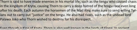 Thorn is said to have made enemies in his mortal life, such as the tengu who caused chaos in the kingdom of Kryta, causing Thorn to carry a deep hatred of the tengu race even long after his death. Each autumn the horsemen of the Mad King make sure to send willing Tyr-ians out to carry out "jusace" on the tengu. He also had rivals, such as the undead lord Palawa Joko who Thorn wished to destroy for his disrespect.  Even though a King of Kryta, Thorn is also well known in the lands of Elona. In ancient