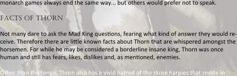 monarch games always end the same way... but others would prefer not to speak. facts of thorn Not many dare to ask the Mad King quesnons, fearing what kind of answer they would re-ceive. Therefore there are linle known facts about Thorn that are whispered amongst the horsemen. For while he may be considered a borderline insane king, Thorn was once human and snll has fears, likes, dislikes and, as mennoned, enemies.  Other than the tengu, Thorn also has a vivid hatred of the skree harpies that reside in