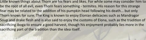 Linle known things about Thorn are his fears and likes. For while some may consider him to be the root of all evil, even Thorn fears something - termites. His reason for this strange fear may be related to the addinon of his pumpkin head following his death... but only Thorn knows for sure. The King is known to enjoy Elonian delicacies such as Mandragor Soup and drake flesh and is also said to enjoy the customs of Elona, such as the tradinon of sacrincing iboga to ensure a good harvest, though his enjoyment probably lies more in the sacrincing part of the tradinon than the idea itself.  prepare yourself!