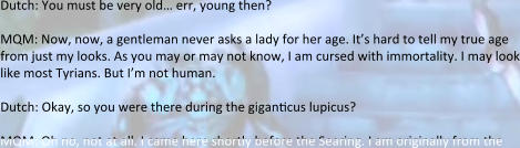 Dutch: You must be very old… err, young then?  MQM: Now, now, a gentleman never asks a lady for her age. It’s hard to tell my true age from just my looks. As you may or may not know, I am cursed with immortality. I may look like most Tyrians. But I’m not human.  Dutch: Okay, so you were there during the giganticus lupicus?  MQM: Oh no, not at all. I came here shortly before the Searing. I am originally from the
