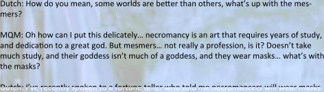 Dutch: How do you mean, some worlds are better than others, what’s up with the mes-mers?  MQM: Oh how can I put this delicately… necromancy is an art that requires years of study, and dedication to a great god. But mesmers… not really a profession, is it? Doesn’t take much study, and their goddess isn’t much of a goddess, and they wear masks… what’s with the masks?  Dutch: I’ve recently spoken to a fortune teller who told me necromancers will wear masks
