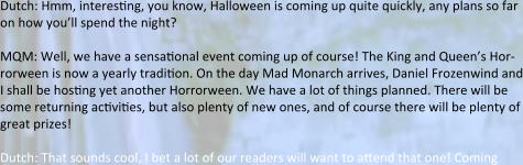 Dutch: Hmm, interesting, you know, Halloween is coming up quite quickly, any plans so far on how you’ll spend the night?  MQM: Well, we have a sensational event coming up of course! The King and Queen’s Hor-rorween is now a yearly tradition. On the day Mad Monarch arrives, Daniel Frozenwind and I shall be hosting yet another Horrorween. We have a lot of things planned. There will be some returning activities, but also plenty of new ones, and of course there will be plenty of great prizes!  Dutch: That sounds cool, I bet a lot of our readers will want to attend that one! Coming
