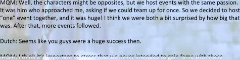 MQM: Well, the characters might be opposites, but we host events with the same passion. It was him who approached me, asking if we could team up for once. So we decided to host “one” event together, and it was huge! I think we were both a bit surprised by how big that was. After that, more events followed.  Dutch: Seems like you guys were a huge success then.  MQM: I think it’s important to stress that we never intended to gain fame with these