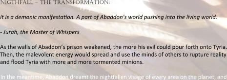 nigthfall – the transformation:  It is a demonic manifesta:on. A part of Abaddon's world pushing into the living world.  - Jurah, the Master of Whispers  As the walls of Abaddon’s prison weakened, the more his evil could pour forth onto Tyria. Then, the malevolent energy would spread and use the minds of others to rupture reality and :ood Tyria with more and more tormented minions.  In the mean:me, Abaddon dreamt the nigh:allen visage of every area on the planet, and