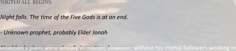 nigthfall begins:  Night falls. The :me of the Five Gods is at an end.  - Unknown prophet, probably Elder Jonah  Abaddon’s plans were already in mo:on, however, without his mortal followers working in