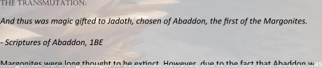the transmutation:  And thus was magic gi:ed to Jadoth, chosen of Abaddon, the :rst of the Margonites.  - Scriptures of Abaddon, 1BE  Margonites were long thought to be ex:nct. However, due to the fact that Abaddon was