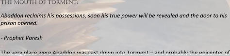 the mouth of torment:  Abaddon reclaims his possessions, soon his true power will be revealed and the door to his prison opened.  - Prophet Varesh  The very place were Abaddon was cast down into Torment – and probably the epicenter of