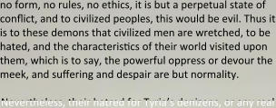 no form, no rules, no ethics, it is but a perpetual state of conflict, and to civilized peoples, this would be evil. Thus it is to these demons that civilized men are wretched, to be hated, and the characteristics of their world visited upon them, which is to say, the powerful oppress or devour the meek, and suffering and despair are but normality.  Nevertheless, their hatred for Tyria’s denizens, or any real