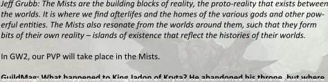 Jeff Grubb: The Mists are the building blocks of reality, the proto-reality that exists between the worlds. It is where we find afterlifes and the homes of the various gods and other pow-erful entities. The Mists also resonate from the worlds around them, such that they form bits of their own reality – islands of existence that reflect the histories of their worlds.  In GW2, our PVP will take place in the Mists.  GuildMag: What happened to King Jadon of Kryta? He abandoned his throne, but where