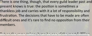 There is one thing, though, that every guild leader past and present knows is true: the position is sometimes a thankless job and carries with it a lot of responsibility and frustration. The decisions that have to be made are often difficult ones and it's rare to find no opposition from their members.  But on the same token, it can be one of the most fulfilling