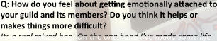Q: How do you feel about getting emotionally attached to your guild and its members? Do you think it helps or makes things more difficult? Its a real mixed bag. On the one hand I’ve made some life
