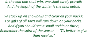 In the end one shall win, one shall surely prevail; And the length of the winter is the final detail.  So stock up on snowballs and clear all your packs; For gifts of all sorts will rain down on your backs. And if you should see a small urchin or three; Remember the spirit of the season — 'Tis better to give than receive." - ArenaNet