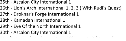 25th - Ascalon City Internaeonal 1 26th - Lion's Arch Internaeonal 1, 2, 3 ( With Rudi's Quest) 27th - Droknar's Forge Internaeonal 1 28th - Kamadan Internaeonal 1 29th - Eye Of the North Internaeonal 1  30th - Ascalon City Internaeonal 1 31st/1st - Lion's Arch Tradieonal Chinese 1, 2 (Depending on
