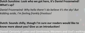 Dutch Sunshine: Look who we got here, it's Daniel Frozenwind! What's up? Daniel Frozenwind: Why hello there! I do believe it's the sky! But kidding aside, I'm feeling frankly frivolous!  Dutch: Sounds chilly, though I'm sure our readers would like to know more about you! Give us an introduction! Daniel: Certainly! Ladies and Gentlemen, Mesmers and God's walking