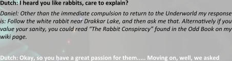 Dutch: I heard you like rabbits, care to explain? Daniel: Other than the immediate compulsion to return to the Underworld my response is: Follow the white rabbit near Drakkar Lake, and then ask me that. Alterna?vely if you value your sanity, you could read “The Rabbit Conspiracy” found in the Odd Book on my wiki page.  Dutch: Okay, so you have a great passion for them..... Moving on, well, we asked