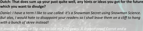 Dutch: That does sum up your past quite well, any hints or ideas you got for the future which you want to divulge? Daniel: I have a term I like to use called: it’s a Snowman Secret using Snowman Science. But alas, I would hate to disappoint your readers so I shall leave them on a cli? to hang with a bunch of skree instead! It involves ?nding a Top Hat to last me 250 years. A dragon proof Carrot and a