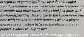 In regards to gameplay, it can be a double-edged sword. Sometimes it can produce extremely humorous situations and other times I wish I had just gone with my friends/guildies. Take a trip to the Underworld one time with me and see what happens when a player makes the connection between the player and the puppet. Hilarity usually ensues. Whereas Malafide gets a lot of marriage proposals