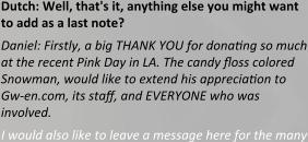 Dutch: Well, that's it, anything else you might want to add as a last note? Daniel: Firstly, a big THANK YOU for donating so much at the recent Pink Day in LA. The candy floss colored Snowman, would like to extend his appreciation to Gw-en.com, its staff, and EVERYONE who was involved. I would also like to leave a message here for the many