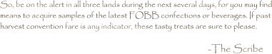 So, be on the alert in all three lands during the next several days, for you may find means to acquire samples of the latest FOBB confections or beverages. If past harvest convention fare is any indicator, these tasty treats are sure to please.  -The Scribe