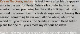 Keiran Thackeray makes his trek home after his disappear-ance in the war for Kryta. Salma sits comfortably in her coastal throne, preparing for the chilly holiday that lurks around the corner. Cantha feels strange winds blowing this season; something lies in wait. All the while, whilst the world of Tyria revolves, the Guildmaster and Head Baker plans for one of Tyria's most mysterious holidays.  Sweet Treat Weekend rears its delicious self on the third
