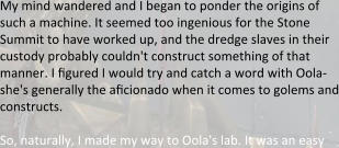 My mind wandered and I began to ponder the origins of such a machine. It seemed too ingenious for the Stone Summit to have worked up, and the dredge slaves in their custody probably couldn't construct something of that manner. I figured I would try and catch a word with Oola-she's generally the aficionado when it comes to golems and constructs.  So, naturally, I made my way to Oola's lab. It was an easy