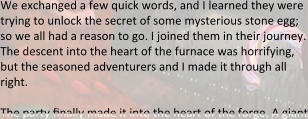 We exchanged a few quick words, and I learned they were trying to unlock the secret of some mysterious stone egg; so we all had a reason to go. I joined them in their journey. The descent into the heart of the furnace was horrifying, but the seasoned adventurers and I made it through all right.  The party finally made it into the heart of the forge. A giant