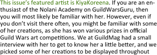 This issue’s featured arst is KiyaKoreena. If you are an en-thusiast of the Nolani Academy on GuildWarsGuru, then you will most likely be familiar with her. However, even if you don’t visit there oen, you might be familiar with some of her creaons, as she has won various prizes in official Guild Wars art compeons. We at GuildMag had a small interview with her to get to know her a lile beer, and we picked some of her creaons to be displayed throughout