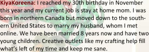 KiyaKoreena: I reached my 30th birthday in November this year and my current job is stay at home mom. I was born in northern Canada but moved down to the south-ern United States to marry my husband, whom I met online. We have been married 8 years now and have two young children. Creave outlets like my craing help :ll what’s le of my me and keep me sane.