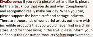 KiyaKoreena: If you see a piece of art and like it, please let the arst know that you do and why. Compliments and recognion really make our day. When you can, please support the home cra and coage industry. There are thousands of wonderful arsts out there with incredible products that you would never nd in a chain store. And for those living in the USA, please inform your-self about the Consumer Products Safety Improvement