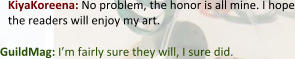 KiyaKoreena: No problem, the honor is all mine. I hope the readers will enjoy my art.  GuildMag: I’m fairly sure they will, I sure did.