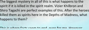 The biggest mystery in all of this is what happens to the spirit if it is killed in the spirit realm. Vizier Khilbron and Shiro Tagachi are perfect examples of this. After the heroes killed them as spirits here in the Depths of Madness, what happens to them?  This is where facts seem to end, even for me. However,