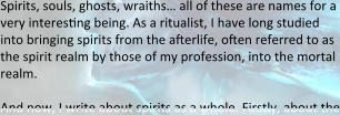 Spirits, souls, ghosts, wraiths… all of these are names for a very intereseng being. As a ritualist, I have long studied into bringing spirits from the afterlife, often referred to as the spirit realm by those of my profession, into the mortal realm.  And now, I write about spirits as a whole. Firstly, about the