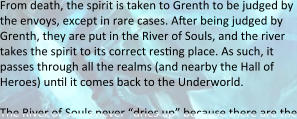 From death, the spirit is taken to Grenth to be judged by the envoys, except in rare cases. Aser being judged by Grenth, they are put in the River of Souls, and the river takes the spirit to its correct resting place. As such, it passes through all the realms (and nearby the Hall of Heroes) until it comes back to the Underworld.  The River of Souls never “dries up” because there are the
