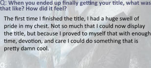 Q: When you ended up finally getting your title, what was that like? How did it feel? The first time I finished the title, I had a huge swell of pride in my chest. Not so much that I could now display the title, but because I proved to myself that with enough time, devotion, and care I could do something that is pretty damn cool.  Q:
