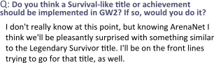 Q: Do you think a Survival-like title or achievement should be implemented in GW2? If so, would you do it? I don't really know at this point, but knowing ArenaNet I think we'll be pleasantly surprised with something similar to the Legendary Survivor title. I'll be on the front lines trying to go for that title, as well.