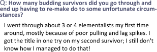 Q: How many budding survivors did you go through and end up having to re-make do to some unfortunate circum-stances? I went through about 3 or 4 elementalists my first time around, mostly because of poor pulling and lag spikes. I got the title in one try on my second survivor; I still don't know how I managed to do that!