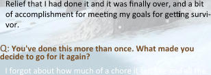 Relief that I had done it and it was finally over, and a bit of accomplishment for meeting my goals for getting survi-vor.  Q: You've done this more than once. What made you decide to go for it again? I forgot about how much of a chore it felt like and all the