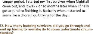 Longer period. I started my first survivor when Nightfall came out, and it was 7 or so months later when I finally got around to finishing it. Basically when it started to seem like a chore, I quit trying for the day.  Q: How many budding survivors did you go through and end up having to re-make do to some unfortunate circum-stances?