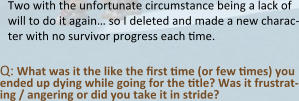 Two with the unfortunate circumstance being a lack of will to do it again… so I deleted and made a new charac-ter with no survivor progress each time.  Q: What was it the like the first time (or few times) you ended up dying while going for the title? Was it frustrat-ing / angering or did you take it in stride?