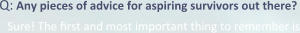 Q: Any pieces of advice for aspiring survivors out there? Sure! The first and most important thing to remember is