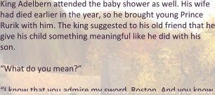 King Adelbern attended the baby shower as well. His wife had died earlier in the year, so he brought young Prince Rurik with him. The king suggested to his old friend that he give his child something meaningful like he did with his son.  “What do you mean?”  “I know that you admire my sword, Roston. And you know